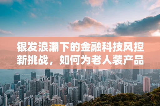 银发浪潮下的金融科技风控新挑战，如何为老人装产品精准护航？
