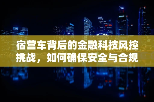 宿营车背后的金融科技风控挑战，如何确保安全与合规？