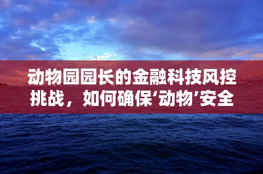 动物园园长的金融科技风控挑战，如何确保‘动物’安全又‘智慧’？