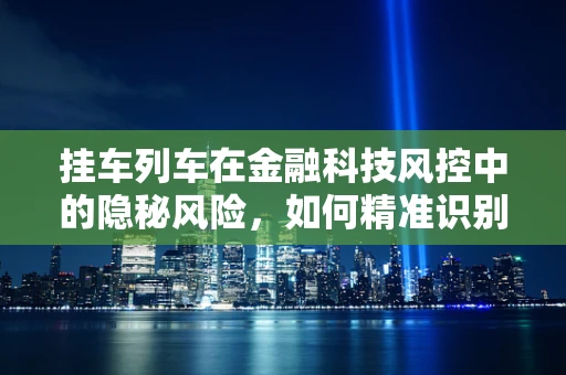 挂车列车在金融科技风控中的隐秘风险，如何精准识别与应对？