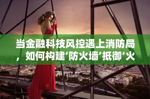 当金融科技风控遇上消防局，如何构建‘防火墙’抵御‘火情’？