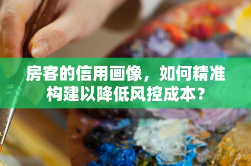 房客的信用画像，如何精准构建以降低风控成本？