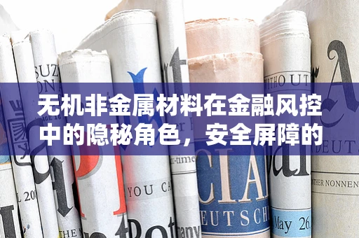 无机非金属材料在金融风控中的隐秘角色，安全屏障的‘无形’守护者？