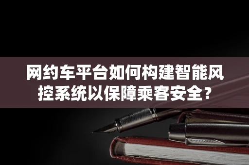 网约车平台如何构建智能风控系统以保障乘客安全？