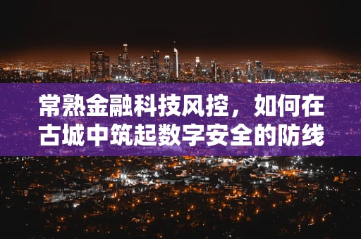 常熟金融科技风控，如何在古城中筑起数字安全的防线？