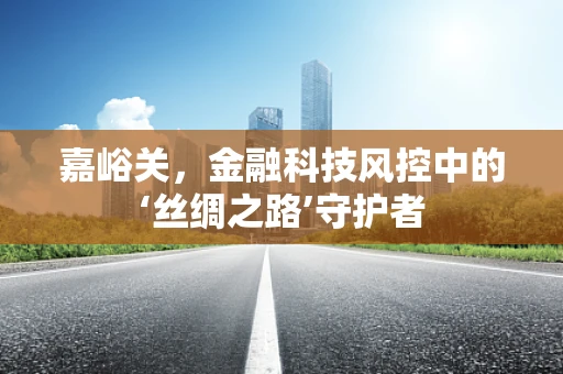 嘉峪关，金融科技风控中的‘丝绸之路’守护者