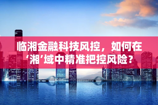 临湘金融科技风控，如何在‘湘’域中精准把控风险？
