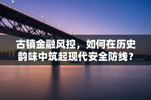 古镇金融风控，如何在历史韵味中筑起现代安全防线？