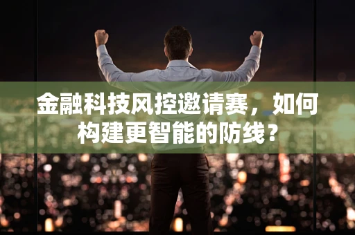 金融科技风控邀请赛，如何构建更智能的防线？