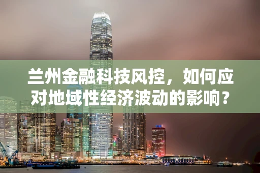 兰州金融科技风控，如何应对地域性经济波动的影响？