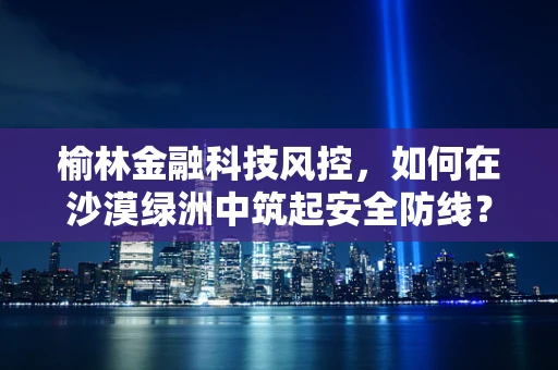 榆林金融科技风控，如何在沙漠绿洲中筑起安全防线？