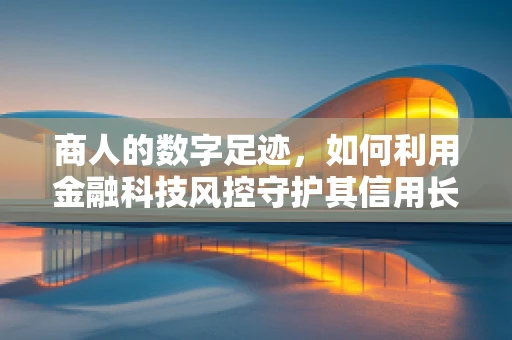商人的数字足迹，如何利用金融科技风控守护其信用长城？