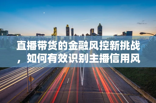 直播带货的金融风控新挑战，如何有效识别主播信用风险？
