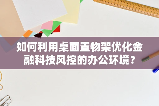 如何利用桌面置物架优化金融科技风控的办公环境？