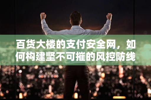 百货大楼的支付安全网，如何构建坚不可摧的风控防线？