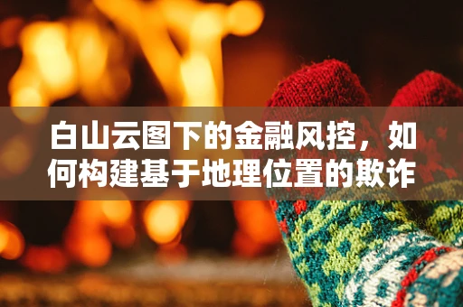 白山云图下的金融风控，如何构建基于地理位置的欺诈防御策略？