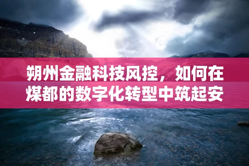 朔州金融科技风控，如何在煤都的数字化转型中筑起安全防线？