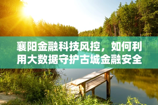 襄阳金融科技风控，如何利用大数据守护古城金融安全？