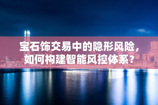 宝石饰交易中的隐形风险，如何构建智能风控体系？
