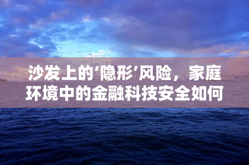 沙发上的‘隐形’风险，家庭环境中的金融科技安全如何保障？