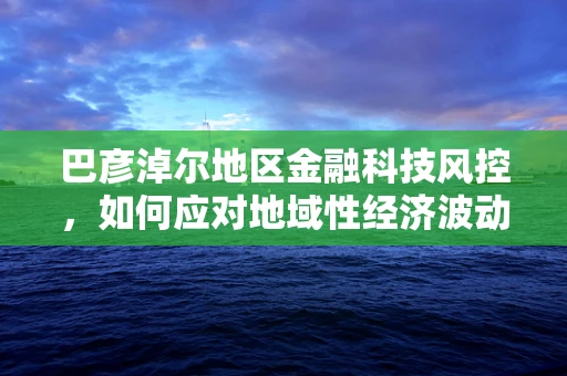 巴彦淖尔地区金融科技风控，如何应对地域性经济波动风险？