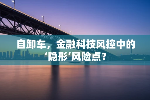 自卸车，金融科技风控中的‘隐形’风险点？