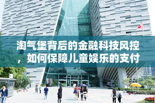 淘气堡背后的金融科技风控，如何保障儿童娱乐的支付安全？