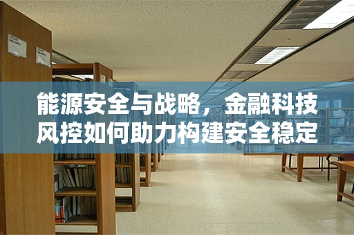 能源安全与战略，金融科技风控如何助力构建安全稳定的能源体系？