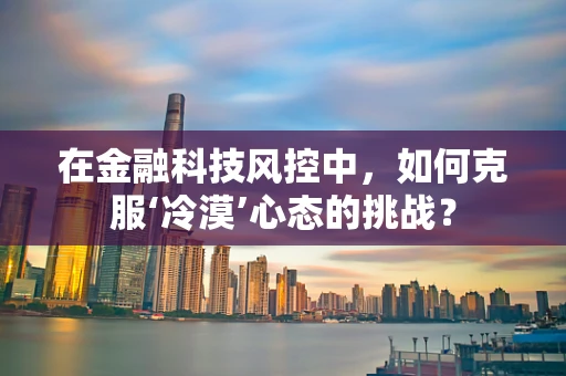 在金融科技风控中，如何克服‘冷漠’心态的挑战？