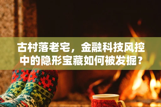 古村落老宅，金融科技风控中的隐形宝藏如何被发掘？