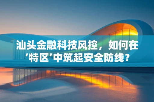 汕头金融科技风控，如何在‘特区’中筑起安全防线？
