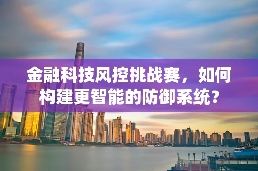 金融科技风控挑战赛，如何构建更智能的防御系统？