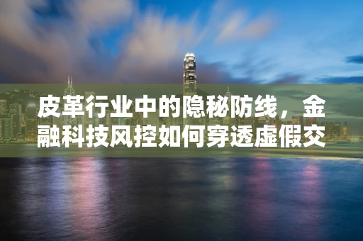 皮革行业中的隐秘防线，金融科技风控如何穿透虚假交易？