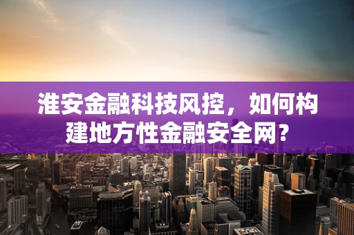 淮安金融科技风控，如何构建地方性金融安全网？