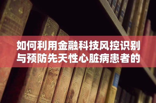 如何利用金融科技风控识别与预防先天性心脏病患者的信贷风险？