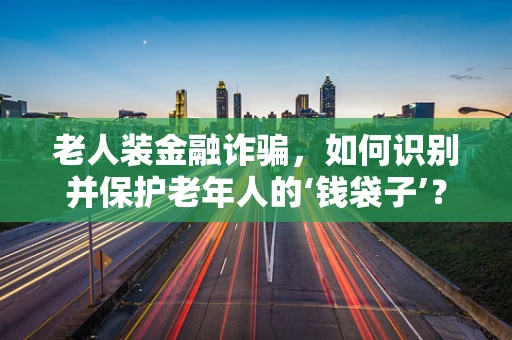 老人装金融诈骗，如何识别并保护老年人的‘钱袋子’？