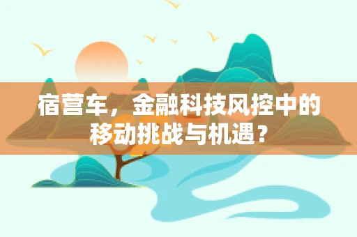 宿营车，金融科技风控中的移动挑战与机遇？