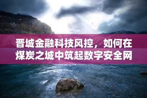 晋城金融科技风控，如何在煤炭之城中筑起数字安全网？
