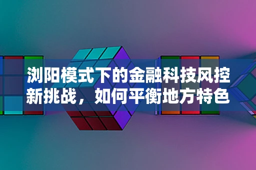 浏阳模式下的金融科技风控新挑战，如何平衡地方特色与风险控制？
