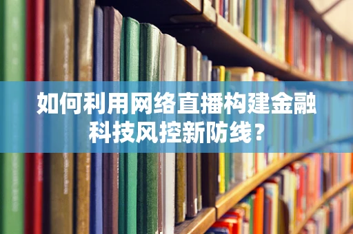 如何利用网络直播构建金融科技风控新防线？