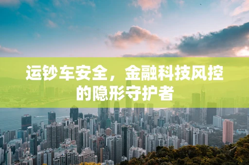 运钞车安全，金融科技风控的隐形守护者