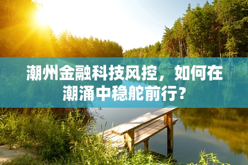 潮州金融科技风控，如何在潮涌中稳舵前行？