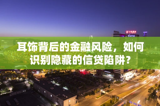 耳饰背后的金融风险，如何识别隐藏的信贷陷阱？