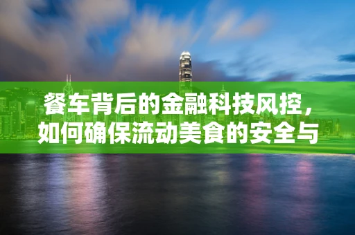 餐车背后的金融科技风控，如何确保流动美食的安全与合规？
