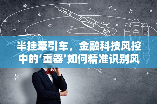 半挂牵引车，金融科技风控中的‘重器’如何精准识别风险？