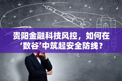 贵阳金融科技风控，如何在‘数谷’中筑起安全防线？