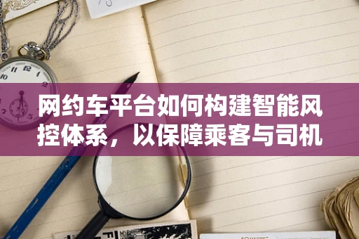 网约车平台如何构建智能风控体系，以保障乘客与司机的安全？