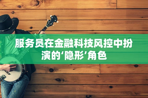 服务员在金融科技风控中扮演的‘隐形’角色