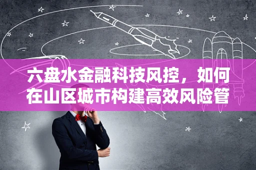 六盘水金融科技风控，如何在山区城市构建高效风险管理体系？
