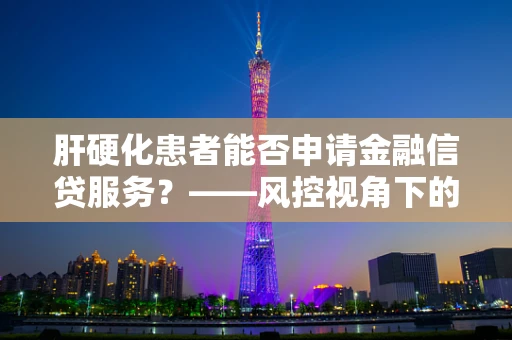 肝硬化患者能否申请金融信贷服务？——风控视角下的挑战与应对